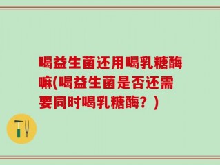 喝益生菌还用喝乳糖酶嘛(喝益生菌是否还需要同时喝乳糖酶？)