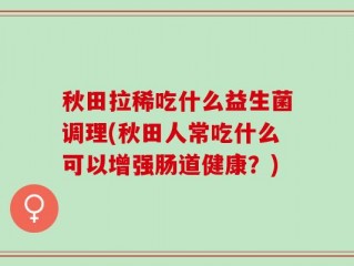 秋田拉稀吃什么益生菌调理(秋田人常吃什么可以增强肠道健康？)