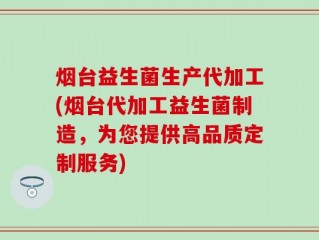 烟台益生菌生产代加工(烟台代加工益生菌制造，为您提供高品质定制服务)