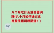 八个月吃什么益生菌调理(八个月如何通过食用益生菌调理肠道？)