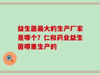 益生菌最大的生产厂家是哪个？仁和药业益生菌哪里生产的