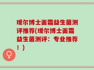 瑷尔博士面霜益生菌测评推荐(瑷尔博士面霜益生菌测评：专业推荐！)