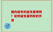 国内超市的益生菌视频？驼奶益生菌奶粉的作用