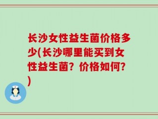 长沙女性益生菌价格多少(长沙哪里能买到女性益生菌？价格如何？)