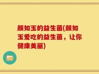 颜如玉的益生菌(颜如玉爱吃的益生菌，让你健康美丽)