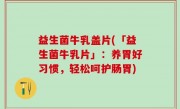 益生菌牛乳盖片(「益生菌牛乳片」：养胃好习惯，轻松呵护肠胃)