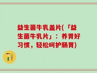 益生菌牛乳盖片(「益生菌牛乳片」：养胃好习惯，轻松呵护肠胃)