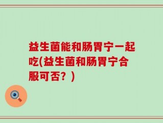益生菌能和肠胃宁一起吃(益生菌和肠胃宁合服可否？)