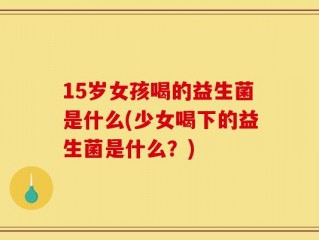 15岁女孩喝的益生菌是什么(少女喝下的益生菌是什么？)