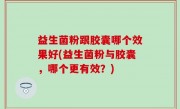 益生菌粉跟胶囊哪个效果好(益生菌粉与胶囊，哪个更有效？)
