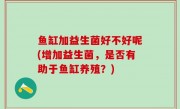 鱼缸加益生菌好不好呢(增加益生菌，是否有助于鱼缸养殖？)