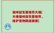 猫咪益生菌推荐大桶(大桶猫咪益生菌推荐，维护宠物肠道健康)