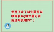 坐月子吃了益生菌可以喂母乳吗(益生菌可否促进母乳喂养？)