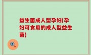 益生菌成人型孕妇(孕妇可食用的成人型益生菌)