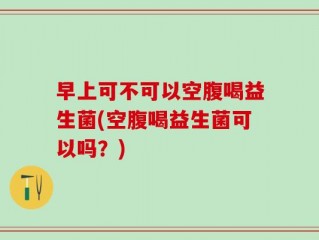 早上可不可以空腹喝益生菌(空腹喝益生菌可以吗？)