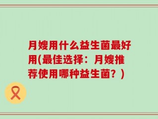 月嫂用什么益生菌最好用(最佳选择：月嫂推荐使用哪种益生菌？)