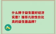 什么牌子益生菌好经济实惠？推荐几款性价比高的益生菌品牌？
