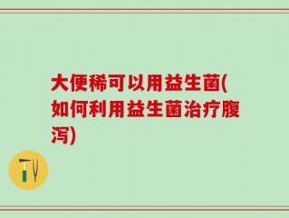 大便稀可以用益生菌(如何利用益生菌治疗腹泻)