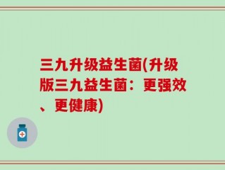 三九升级益生菌(升级版三九益生菌：更强效、更健康)