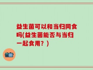益生菌可以和当归同食吗(益生菌能否与当归一起食用？)