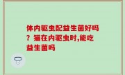 体内驱虫配益生菌好吗？猫在内驱虫时,能吃益生菌吗
