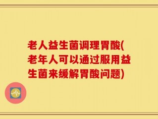 老人益生菌调理胃酸(老年人可以通过服用益生菌来缓解胃酸问题)