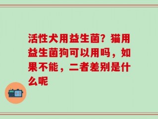 活性犬用益生菌？猫用益生菌狗可以用吗，如果不能，二者差别是什么呢