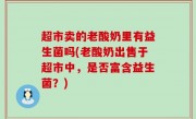超市卖的老酸奶里有益生菌吗(老酸奶出售于超市中，是否富含益生菌？)