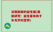 日期新鲜的益生菌(最新研究：益生菌有助于补充孕妇营养)