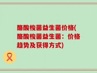 酪酸梭菌益生菌价格(酪酸梭菌益生菌：价格趋势及获得方式)
