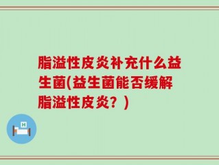 脂溢性皮炎补充什么益生菌(益生菌能否缓解脂溢性皮炎？)