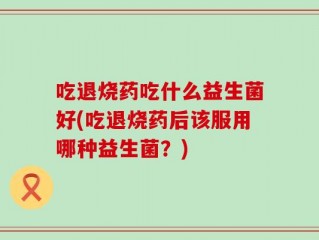 吃退烧药吃什么益生菌好(吃退烧药后该服用哪种益生菌？)