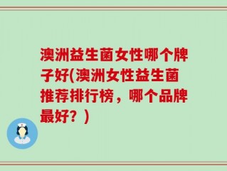 澳洲益生菌女性哪个牌子好(澳洲女性益生菌推荐排行榜，哪个品牌最好？)