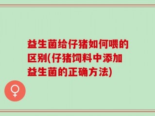 益生菌给仔猪如何喂的区别(仔猪饲料中添加益生菌的正确方法)