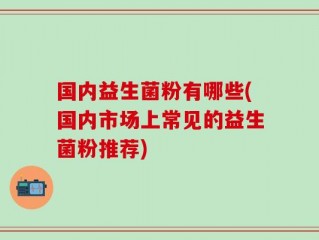 国内益生菌粉有哪些(国内市场上常见的益生菌粉推荐)