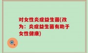 对女性炎症益生菌(改为：炎症益生菌有助于女性健康)