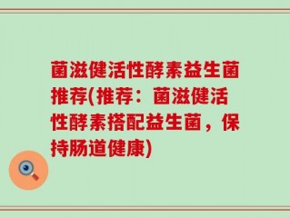 菌滋健活性酵素益生菌推荐(推荐：菌滋健活性酵素搭配益生菌，保持肠道健康)