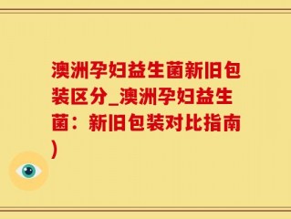 澳洲孕妇益生菌新旧包装区分_澳洲孕妇益生菌：新旧包装对比指南)