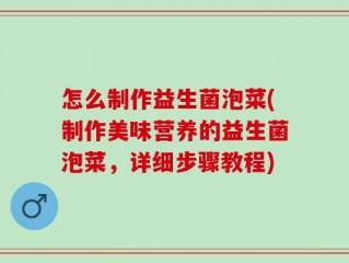 怎么制作益生菌泡菜(制作美味营养的益生菌泡菜，详细步骤教程)