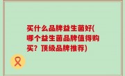 买什么品牌益生菌好(哪个益生菌品牌值得购买？顶级品牌推荐)