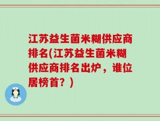 江苏益生菌米糊供应商排名(江苏益生菌米糊供应商排名出炉，谁位居榜首？)