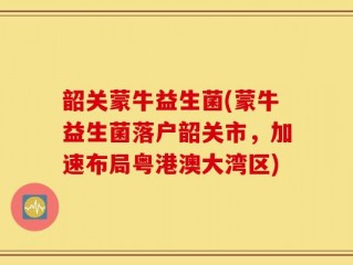 韶关蒙牛益生菌(蒙牛益生菌落户韶关市，加速布局粤港澳大湾区)