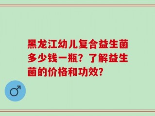 黑龙江幼儿复合益生菌多少钱一瓶？了解益生菌的价格和功效？