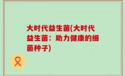 大时代益生菌(大时代益生菌：助力健康的细菌种子)