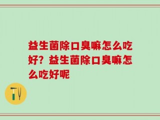 益生菌除口臭嘛怎么吃好？益生菌除口臭嘛怎么吃好呢