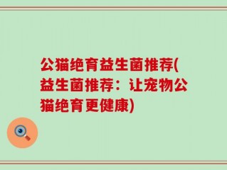 公猫绝育益生菌推荐(益生菌推荐：让宠物公猫绝育更健康)