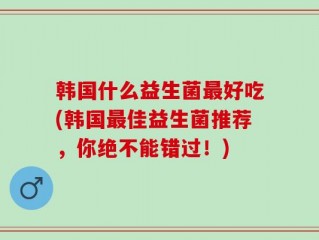 韩国什么益生菌最好吃(韩国最佳益生菌推荐，你绝不能错过！)