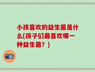 小孩喜欢的益生菌是什么(孩子们最喜欢哪一种益生菌？)