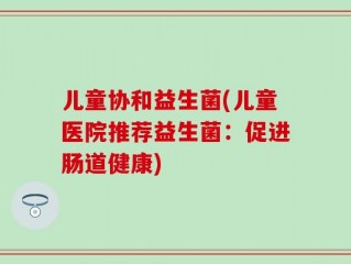 儿童协和益生菌(儿童医院推荐益生菌：促进肠道健康)