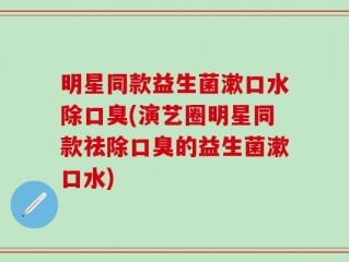 明星同款益生菌漱口水除口臭(演艺圈明星同款祛除口臭的益生菌漱口水)
